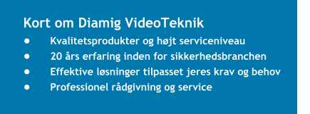 Kort om Diamig VideoTeknik •	Kvalitetsprodukter og højt serviceniveau  •	20 års erfaring inden for sikkerhedsbranchen  •	Effektive løsninger tilpasset jeres krav og behov  •	Professionel rådgivning og service